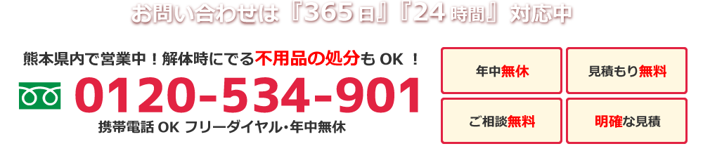 お問い合わせは『365日』『24時間』対応中 熊本県内で営業中！解体時にでる不用品の処分もOK！0120-534-901 年中無休 見積もり無料 ご相談無料 明確な見積もり 携帯電話OK フリーダイヤル･年中無休